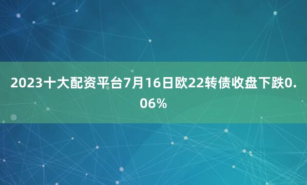 2023十大配资平台7月16日欧22转债收盘下跌0.06%