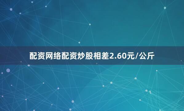 配资网络配资炒股相差2.60元/公斤