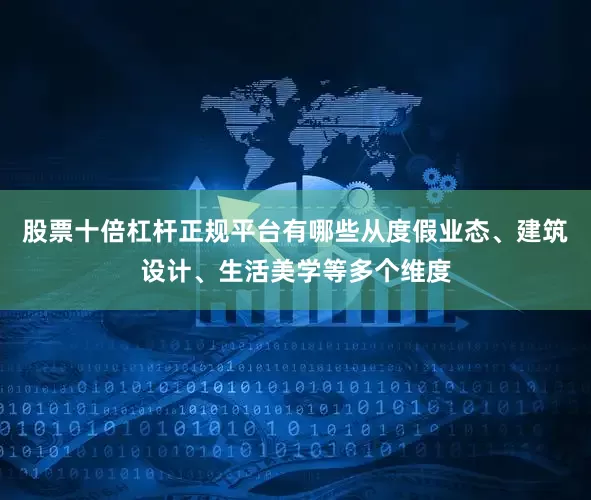 股票十倍杠杆正规平台有哪些从度假业态、建筑设计、生活美学等多个维度