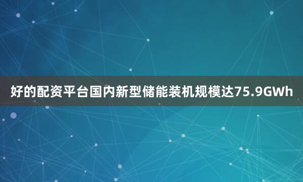 好的配资平台国内新型储能装机规模达75.9GWh