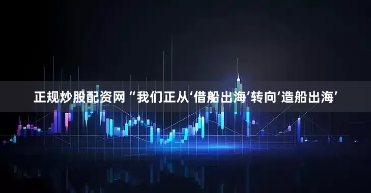 正规炒股配资网　　“我们正从‘借船出海’转向‘造船出海’