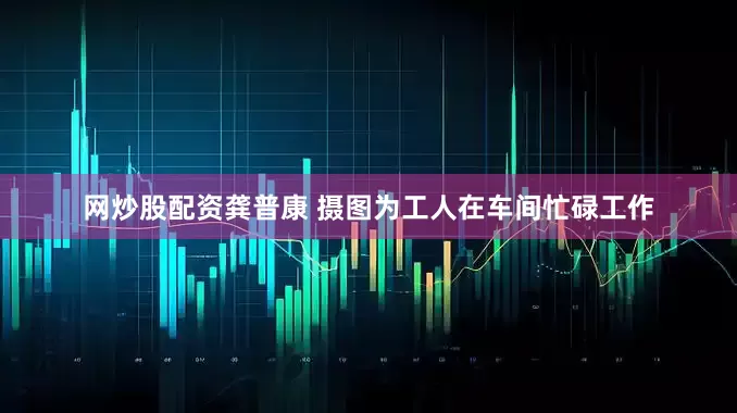 网炒股配资龚普康 摄图为工人在车间忙碌工作
