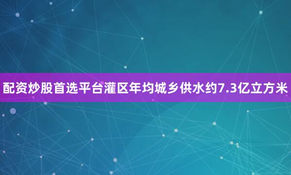 配资炒股首选平台灌区年均城乡供水约7.3亿立方米