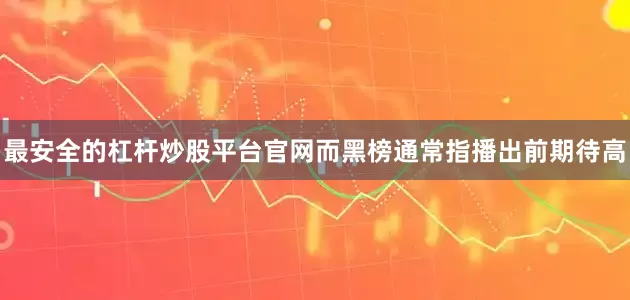 最安全的杠杆炒股平台官网而黑榜通常指播出前期待高