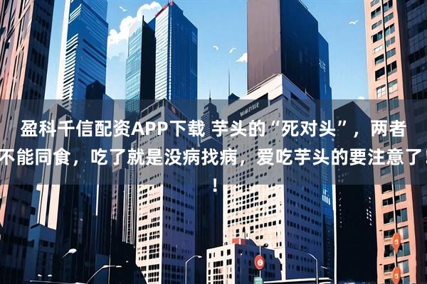 盈科千信配资APP下载 芋头的“死对头”，两者不能同食，吃了就是没病找病，爱吃芋头的要注意了！