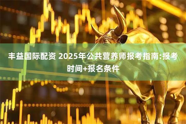 丰益国际配资 2025年公共营养师报考指南:报考时间+报名条件