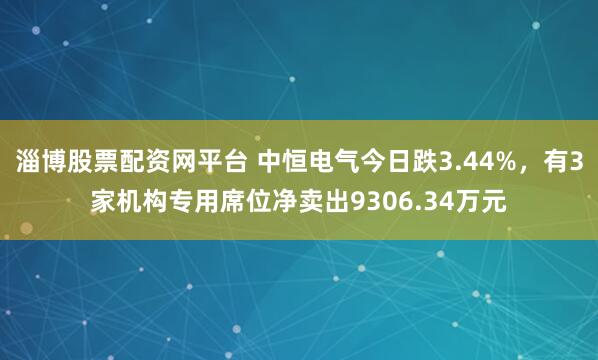 淄博股票配资网平台 中恒电气今日跌3.44%，有3家机构专用席位净卖出9306.34万元