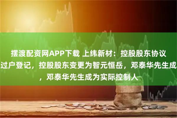 摆渡配资网APP下载 上纬新材：控股股东协议转让股份完成过户登记，控股股东变更为智元恒岳，邓泰华先生成为实际控制人
