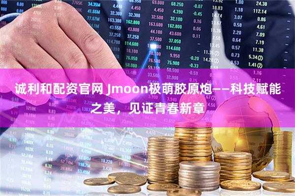诚利和配资官网 Jmoon极萌胶原炮——科技赋能之美，见证青春新章