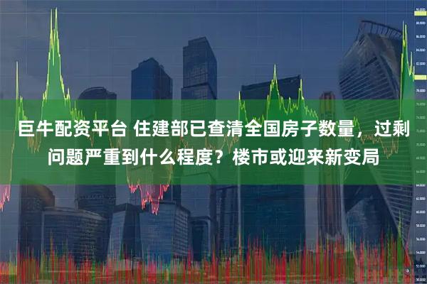 巨牛配资平台 住建部已查清全国房子数量，过剩问题严重到什么程度？楼市或迎来新变局