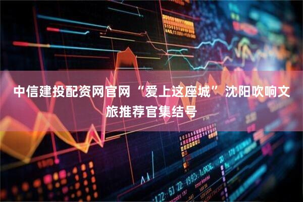 中信建投配资网官网 “爱上这座城” 沈阳吹响文旅推荐官集结号