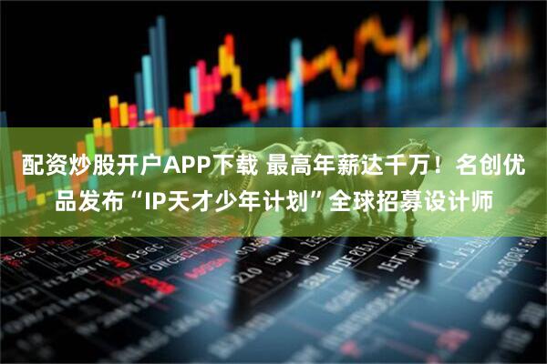 配资炒股开户APP下载 最高年薪达千万！名创优品发布“IP天才少年计划”全球招募设计师