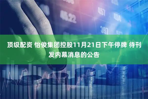 顶级配资 怡俊集团控股11月21日下午停牌 待刊发内幕消息的公告