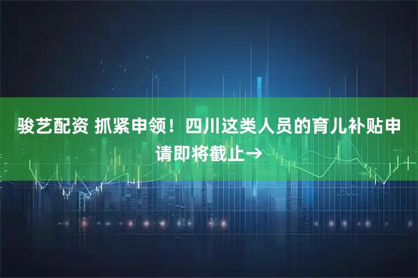骏艺配资 抓紧申领！四川这类人员的育儿补贴申请即将截止→