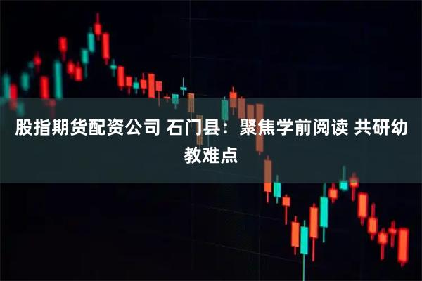 股指期货配资公司 石门县：聚焦学前阅读 共研幼教难点