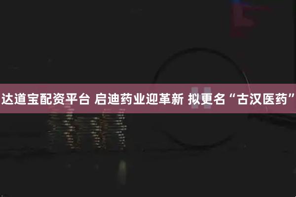 达道宝配资平台 启迪药业迎革新 拟更名“古汉医药”