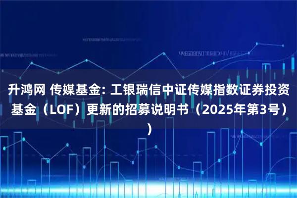 升鸿网 传媒基金: 工银瑞信中证传媒指数证券投资基金（LOF）更新的招募说明书（2025年第3号）