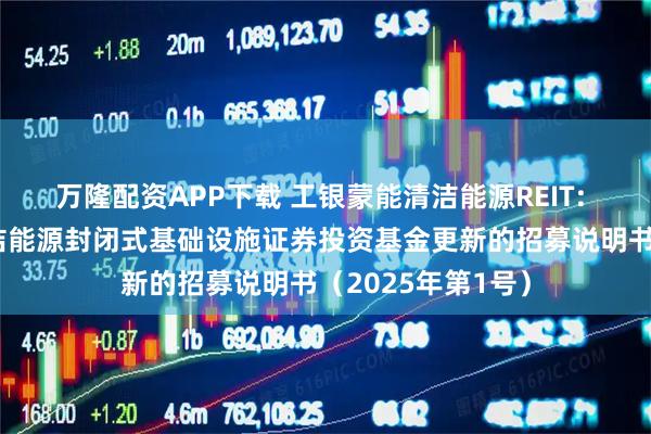 万隆配资APP下载 工银蒙能清洁能源REIT: 工银瑞信蒙能清洁能源封闭式基础设施证券投资基金更新的招募说明书（2025年第1号）