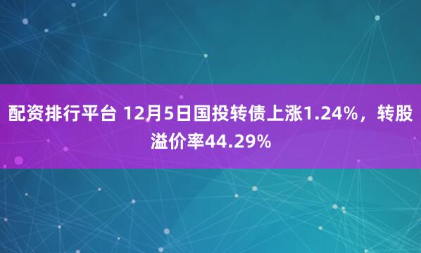 配资排行平台 12月5日国投转债上涨1.24%，转股溢价率44.29%