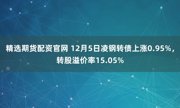 精选期货配资官网 12月5日凌钢转债上涨0.95%，转股溢价率15.05%