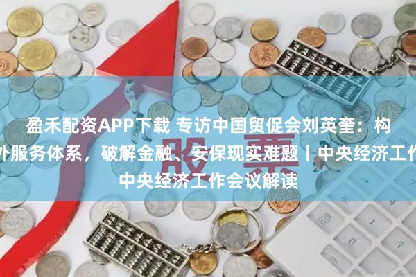 盈禾配资APP下载 专访中国贸促会刘英奎：构建高效海外服务体系，破解金融、安保现实难题丨中央经济工作会议解读