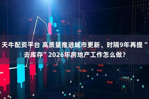 天牛配资平台 高质量推进城市更新、时隔9年再提“去库存”2026年房地产工作怎么做？
