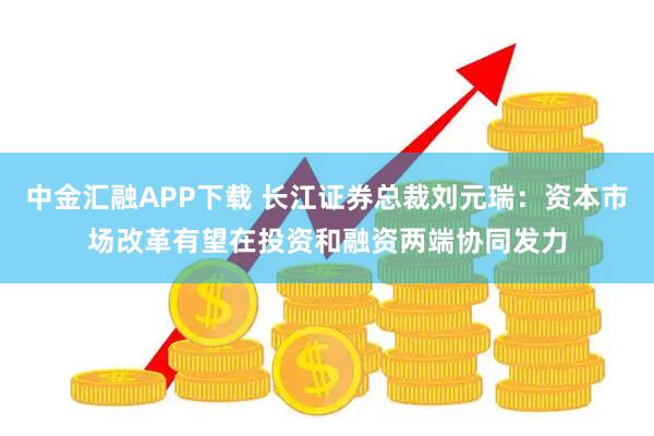 中金汇融APP下载 长江证券总裁刘元瑞：资本市场改革有望在投资和融资两端协同发力
