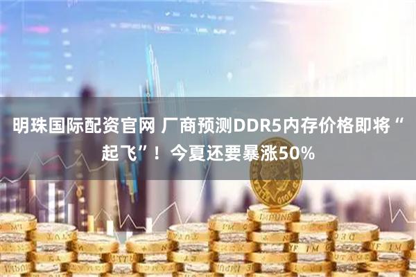 明珠国际配资官网 厂商预测DDR5内存价格即将“起飞”！今夏还要暴涨50%