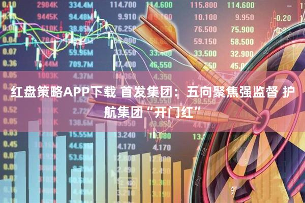 红盘策略APP下载 首发集团：五向聚焦强监督 护航集团“开门红”