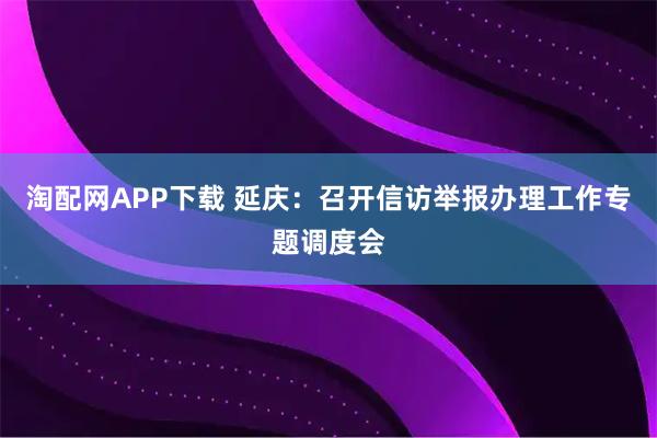 淘配网APP下载 延庆：召开信访举报办理工作专题调度会