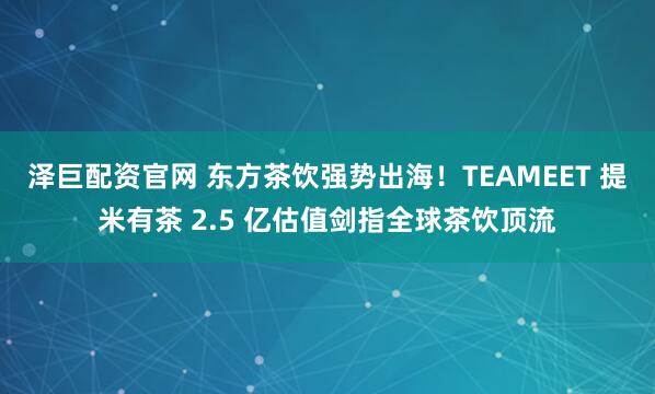泽巨配资官网 东方茶饮强势出海！TEAMEET 提米有茶 2.5 亿估值剑指全球茶饮顶流