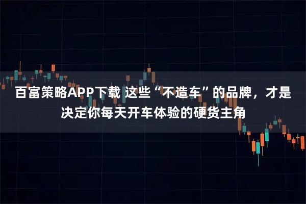 百富策略APP下载 这些“不造车”的品牌，才是决定你每天开车体验的硬货主角