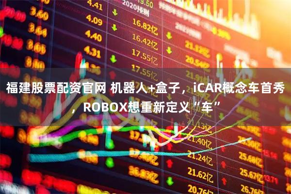福建股票配资官网 机器人+盒子，iCAR概念车首秀，ROBOX想重新定义“车”