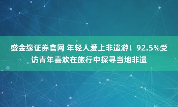 盛金缘证券官网 年轻人爱上非遗游！92.5%受访青年喜欢在旅行中探寻当地非遗