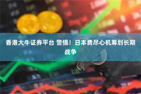 香港大牛证券平台 警惕！日本费尽心机筹划长期战争
