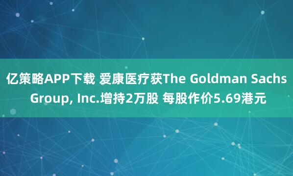 亿策略APP下载 爱康医疗获The Goldman Sachs Group, Inc.增持2万股 每股作价5.69港元
