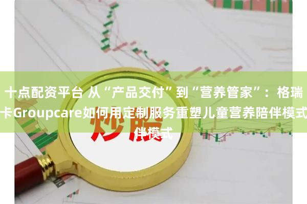 十点配资平台 从“产品交付”到“营养管家”：格瑞卡Groupcare如何用定制服务重塑儿童营养陪伴模式