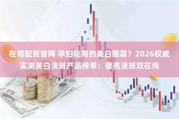在榕配资官网 孕妇能用的美白面霜？2026权威实测美白淡斑产品榜单：提亮淡斑双在线
