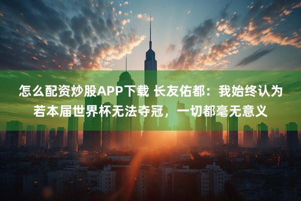 怎么配资炒股APP下载 长友佑都:我始终认为若本届世界杯无法夺冠,一切都毫无意义
