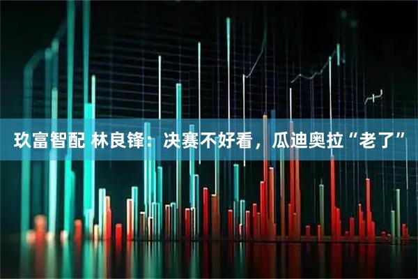 玖富智配 林良锋:决赛不好看,瓜迪奥拉“老了”