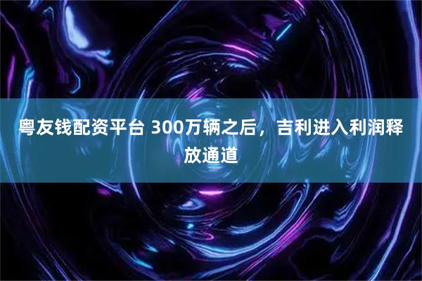 粤友钱配资平台 300万辆之后，吉利进入利润释放通道