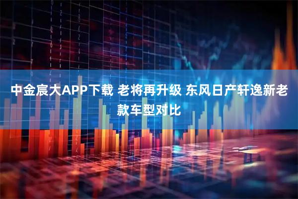 中金宸大APP下载 老将再升级 东风日产轩逸新老款车型对比