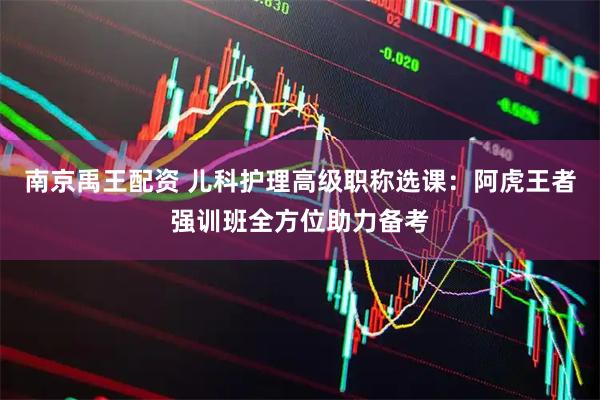 南京禹王配资 儿科护理高级职称选课：阿虎王者强训班全方位助力备考