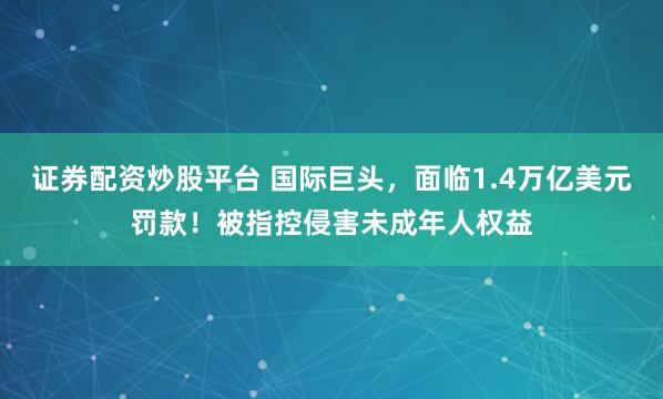 证券配资炒股平台 国际巨头,面临1.4万亿美元罚款!被指控侵害未成年人权益
