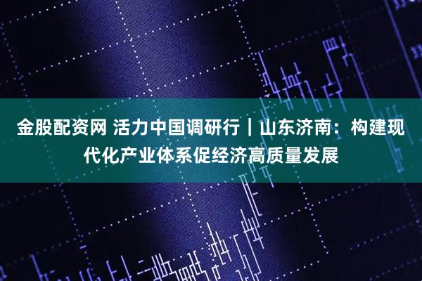 金股配资网 活力中国调研行|山东济南:构建现代化产业体系促经济高质量发展