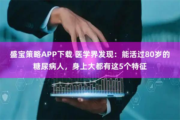 盛宝策略APP下载 医学界发现：能活过80岁的糖尿病人，身上大都有这5个特征