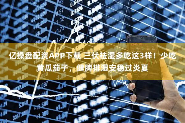 亿操盘配资APP下载 三伏祛湿多吃这3样！少吃黄瓜茄子，健脾排湿安稳过炎夏