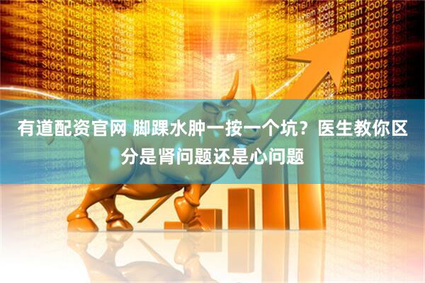 有道配资官网 脚踝水肿一按一个坑？医生教你区分是肾问题还是心问题