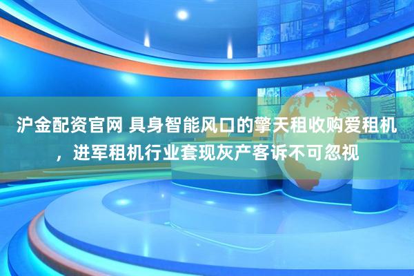 沪金配资官网 具身智能风口的擎天租收购爱租机，进军租机行业套现灰产客诉不可忽视