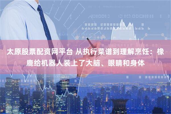太原股票配资网平台 从执行菜谱到理解烹饪：橡鹿给机器人装上了大脑、眼睛和身体